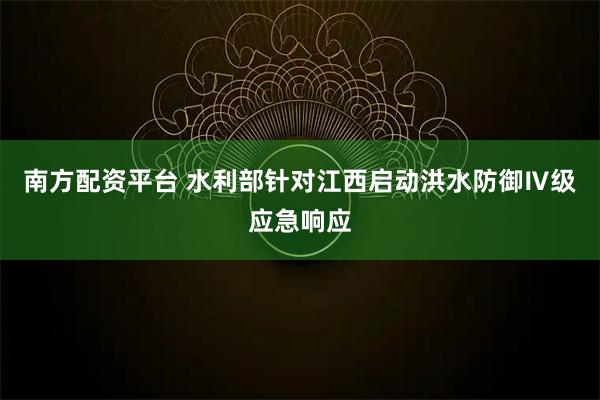 南方配资平台 水利部针对江西启动洪水防御Ⅳ级应急响应
