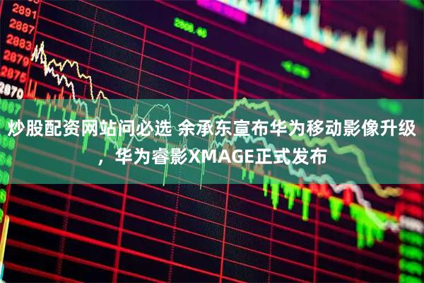炒股配资网站问必选 余承东宣布华为移动影像升级，华为睿影XMAGE正式发布