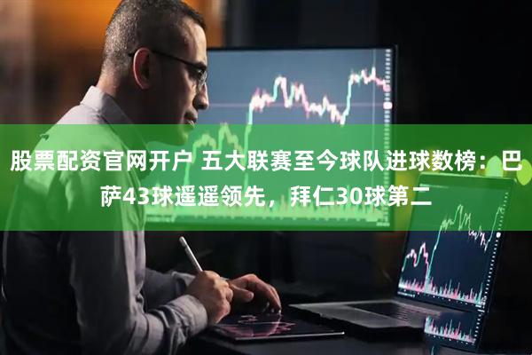 股票配资官网开户 五大联赛至今球队进球数榜：巴萨43球遥遥领先，拜仁30球第二