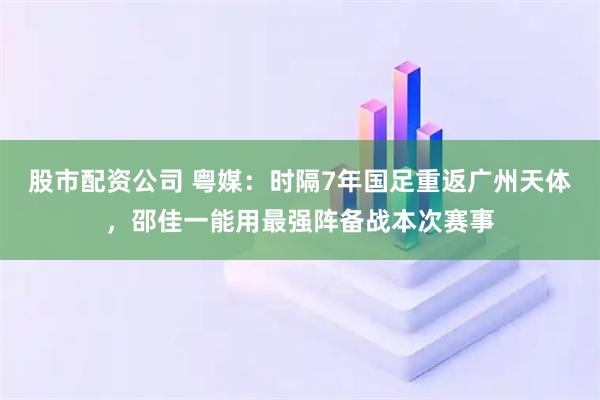股市配资公司 粤媒：时隔7年国足重返广州天体，邵佳一能用最强阵备战本次赛事